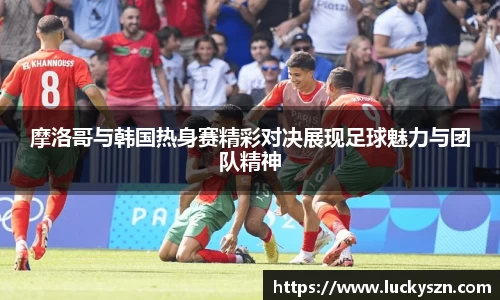 摩洛哥与韩国热身赛精彩对决展现足球魅力与团队精神